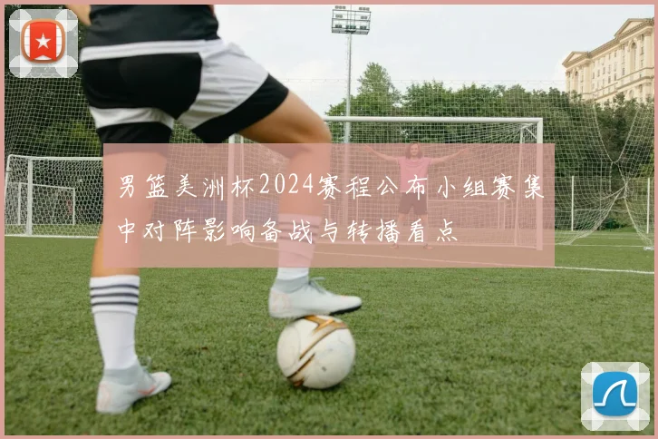 男篮美洲杯2024赛程公布小组赛集中对阵影响备战与转播看点