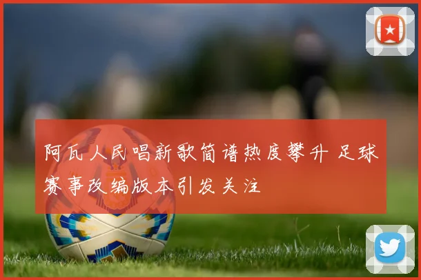 阿瓦人民唱新歌简谱热度攀升 足球赛事改编版本引发关注