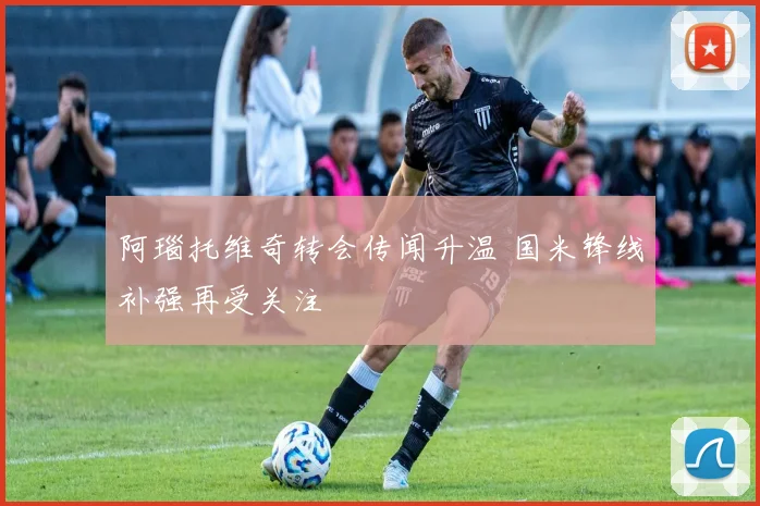 阿瑙托维奇转会传闻升温 国米锋线补强再受关注