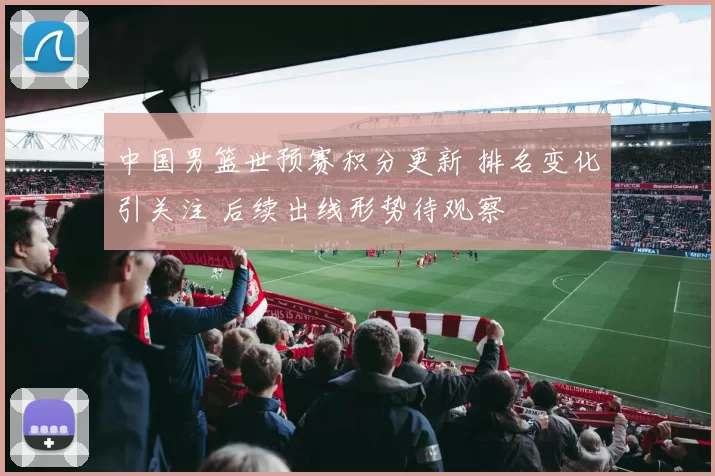 中国男篮世预赛积分更新 排名变化引关注 后续出线形势待观察