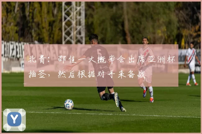 北青：邵佳一大概率会出席亚洲杯抽签，然后根据对手来备战