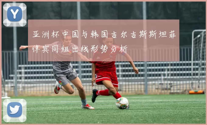 亚洲杯中国与韩国吉尔吉斯斯坦菲律宾同组出线形势分析