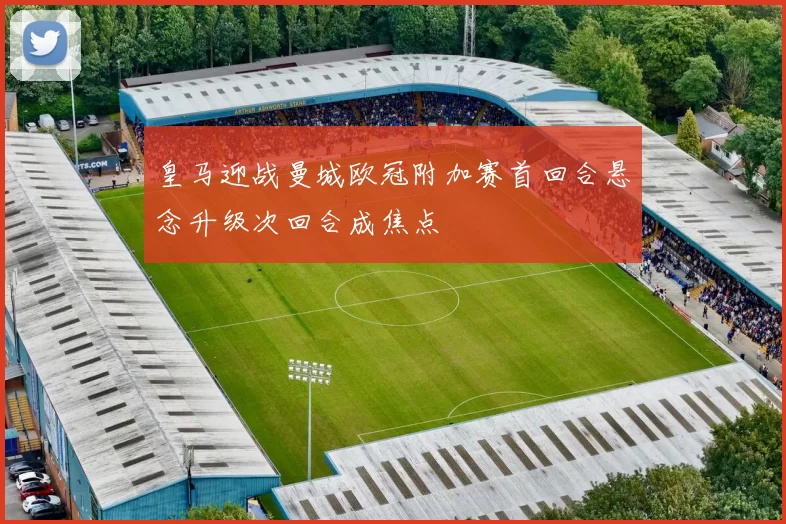 皇马迎战曼城欧冠附加赛首回合悬念升级次回合成焦点